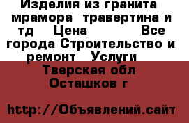 Изделия из гранита, мрамора, травертина и тд. › Цена ­ 1 000 - Все города Строительство и ремонт » Услуги   . Тверская обл.,Осташков г.